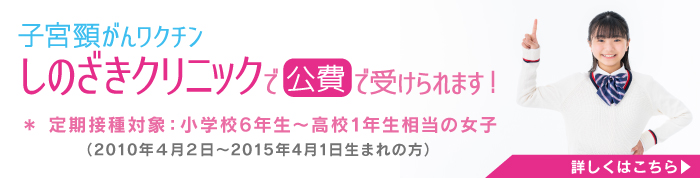 子宮頸がんワクチン しのざきクリニックで 公費 で受けられます！
＊ 定期接種対象：小学校6年生～高校1年生相当の女子
（2010年4月2日〜2015年4月1日生まれの方）